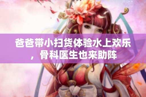 爸爸带小扫货体验水上欢乐，骨科医生也来助阵
