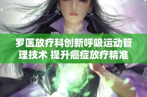罗医放疗科创新呼吸运动管理技术 提升癌症放疗精准度