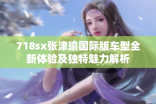 718sx张津瑜国际版车型全新体验及独特魅力解析