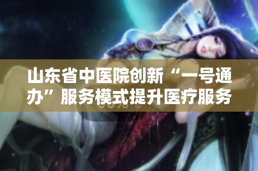山东省中医院创新“一号通办”服务模式提升医疗服务效率与便捷性