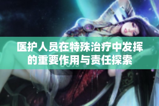医护人员在特殊治疗中发挥的重要作用与责任探索