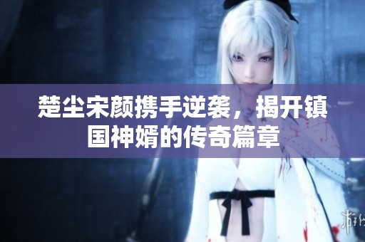 楚尘宋颜携手逆袭，揭开镇国神婿的传奇篇章