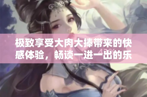 极致享受大肉大捧带来的快感体验，畅谈一进一出的乐趣