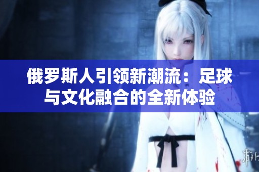俄罗斯人引领新潮流：足球与文化融合的全新体验