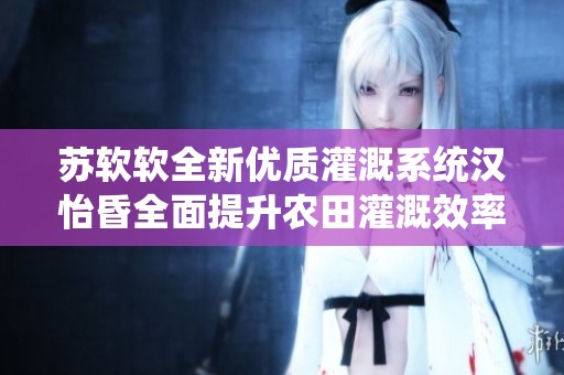 苏软软全新优质灌溉系统汉怡昏全面提升农田灌溉效率