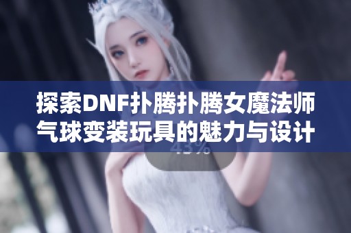 探索DNF扑腾扑腾女魔法师气球变装玩具的魅力与设计亮点