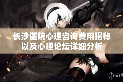 长沙医院心理咨询费用揭秘以及心理论坛详细分析