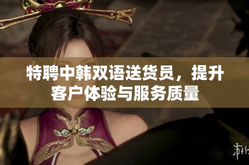 特聘中韩双语送货员，提升客户体验与服务质量