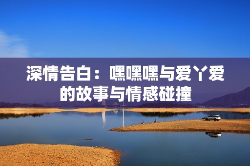 深情告白：嘿嘿嘿与爱丫爱的故事与情感碰撞