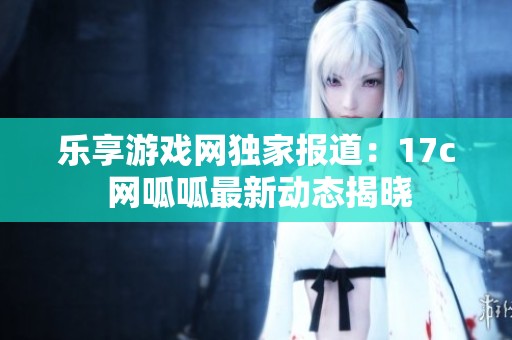 乐享游戏网独家报道：17c 网呱呱最新动态揭晓