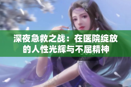 深夜急救之战：在医院绽放的人性光辉与不屈精神