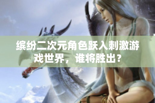 缤纷二次元角色跃入刺激游戏世界，谁将胜出？