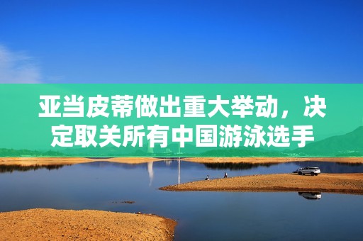 亚当皮蒂做出重大举动，决定取关所有中国游泳选手