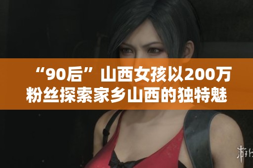 “90后”山西女孩以200万粉丝探索家乡山西的独特魅力