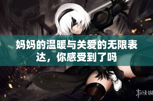 妈妈的温暖与关爱的无限表达，你感受到了吗