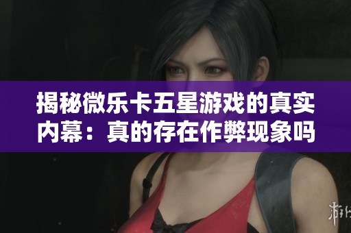 揭秘微乐卡五星游戏的真实内幕：真的存在作弊现象吗