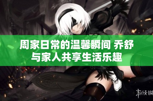 周家日常的温馨瞬间 乔舒与家人共享生活乐趣
