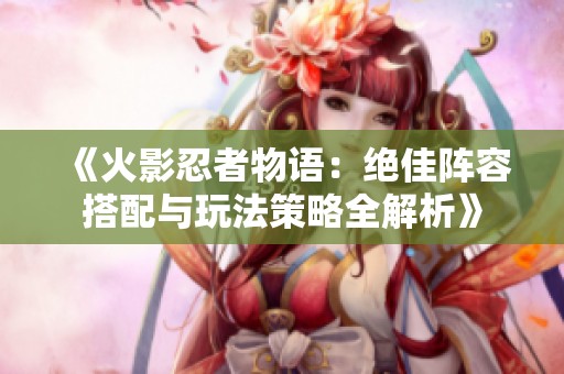 《火影忍者物语：绝佳阵容搭配与玩法策略全解析》