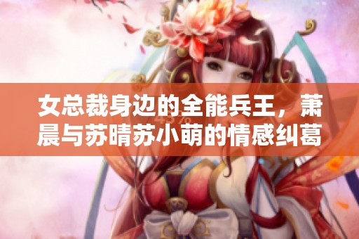 女总裁身边的全能兵王，萧晨与苏晴苏小萌的情感纠葛与冒险故事