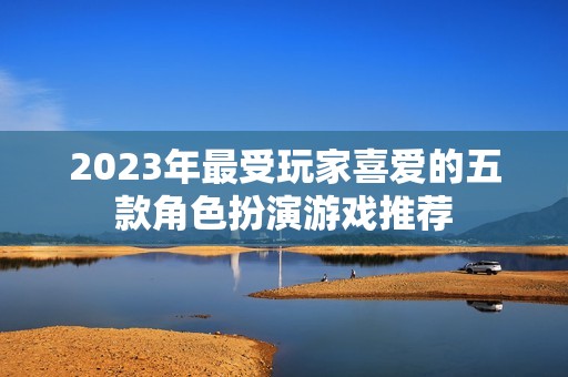 2023年最受玩家喜爱的五款角色扮演游戏推荐