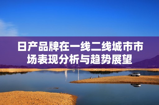 日产品牌在一线二线城市市场表现分析与趋势展望