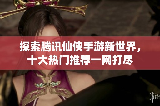 探索腾讯仙侠手游新世界，十大热门推荐一网打尽