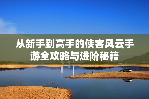 从新手到高手的侠客风云手游全攻略与进阶秘籍