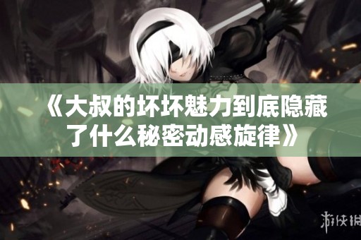 《大叔的坏坏魅力到底隐藏了什么秘密动感旋律》