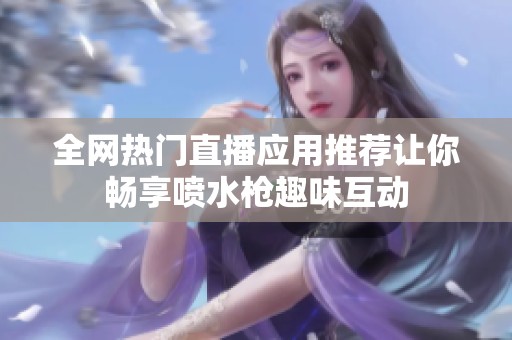 全网热门直播应用推荐让你畅享喷水枪趣味互动