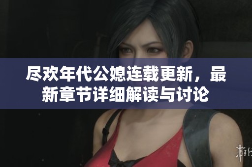 尽欢年代公媳连载更新，最新章节详细解读与讨论