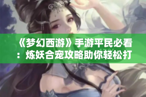 《梦幻西游》手游平民必看：炼妖合宠攻略助你轻松打造实用天兵
