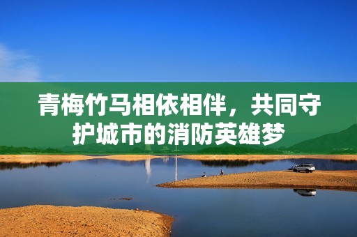 青梅竹马相依相伴，共同守护城市的消防英雄梦