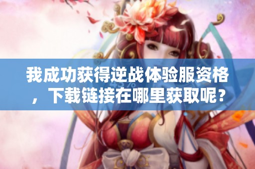 我成功获得逆战体验服资格，下载链接在哪里获取呢？