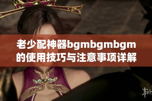 老少配神器bgmbgmbgm的使用技巧与注意事项详解
