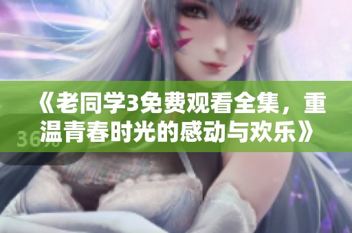 《老同学3免费观看全集，重温青春时光的感动与欢乐》