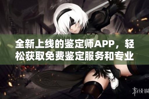 全新上线的鉴定师APP，轻松获取免费鉴定服务和专业资讯