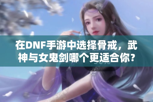 在DNF手游中选择骨戒，武神与女鬼剑哪个更适合你？