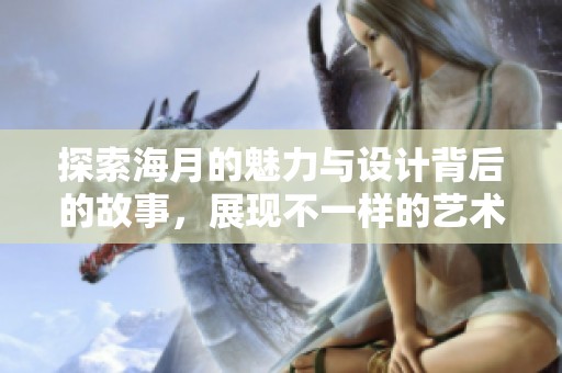 探索海月的魅力与设计背后的故事，展现不一样的艺术风格