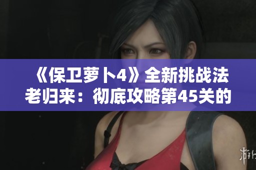 《保卫萝卜4》全新挑战法老归来：彻底攻略第45关的秘籍分享!