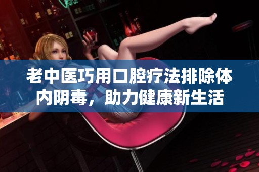 老中医巧用口腔疗法排除体内阴毒，助力健康新生活