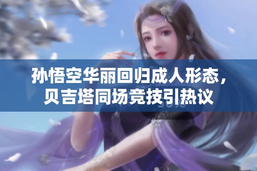 孙悟空华丽回归成人形态，贝吉塔同场竞技引热议