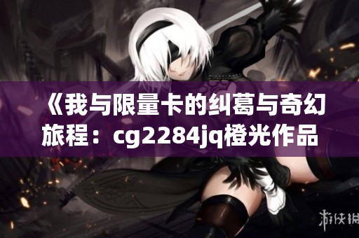 《我与限量卡的纠葛与奇幻旅程：cg2284jq橙光作品探索》