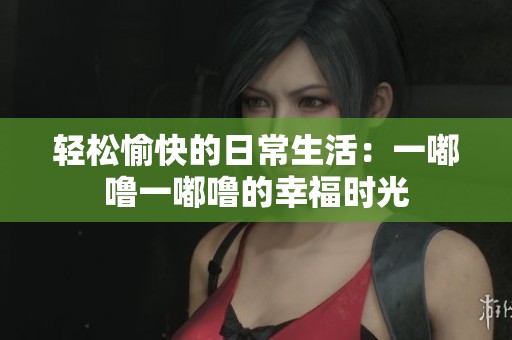 轻松愉快的日常生活：一嘟噜一嘟噜的幸福时光