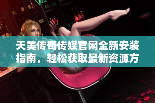 天美传奇传媒官网全新安装指南，轻松获取最新资源方法分享