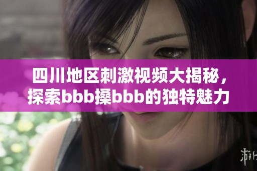 四川地区刺激视频大揭秘，探索bbb搡bbb的独特魅力