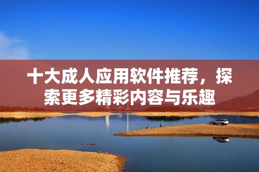 十大成人应用软件推荐，探索更多精彩内容与乐趣