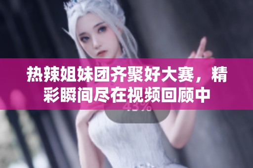 热辣姐妹团齐聚好大赛，精彩瞬间尽在视频回顾中