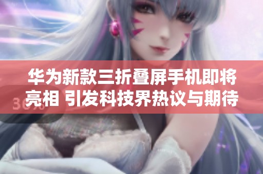 华为新款三折叠屏手机即将亮相 引发科技界热议与期待