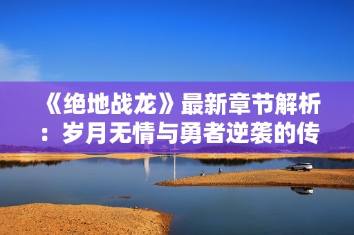 《绝地战龙》最新章节解析：岁月无情与勇者逆袭的传奇之路