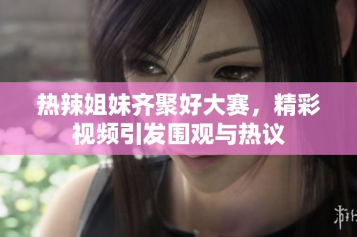 热辣姐妹齐聚好大赛，精彩视频引发围观与热议